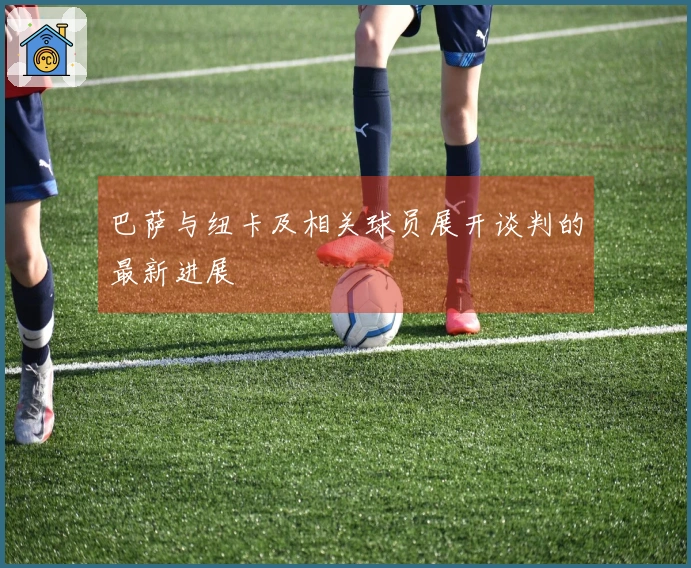 巴萨与纽卡及相关球员展开谈判的最新进展